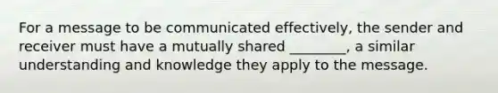 For a message to be communicated effectively, the sender and receiver must have a mutually shared ________, a similar understanding and knowledge they apply to the message.