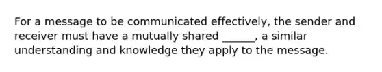 For a message to be communicated effectively, the sender and receiver must have a mutually shared ______, a similar understanding and knowledge they apply to the message.