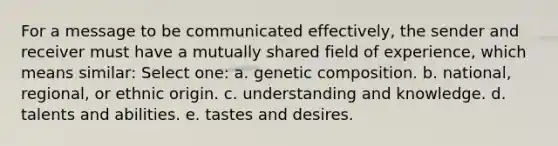 For a message to be communicated effectively, the sender and receiver must have a mutually shared field of experience, which means similar: Select one: a. genetic composition. b. national, regional, or ethnic origin. c. understanding and knowledge. d. talents and abilities. e. tastes and desires.