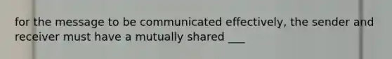 for the message to be communicated effectively, the sender and receiver must have a mutually shared ___