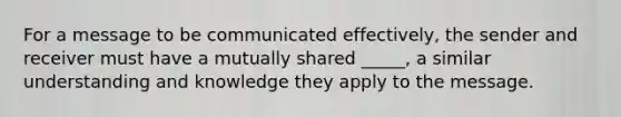 For a message to be communicated effectively, the sender and receiver must have a mutually shared _____, a similar understanding and knowledge they apply to the message.