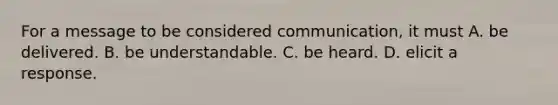 For a message to be considered communication, it must A. be delivered. B. be understandable. C. be heard. D. elicit a response.