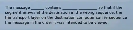 The message _______ contains ________ __________ so that if the segment arrives at the destination in the wrong sequence, the the transport layer on the destination computer can re-sequence the message in the order it was intended to be viewed.