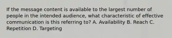 If the message content is available to the largest number of people in the intended audience, what characteristic of effective communication is this referring to? A. Availability B. Reach C. Repetition D. Targeting