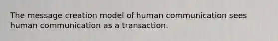 The message creation model of human communication sees human communication as a transaction.