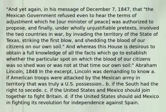 "And yet again, in his message of December 7, 1847, that "the Mexican Government refused even to hear the terms of adjustment which he [our minister of peace] was authorized to propose, and finally, under wholly unjustifiable pretexts, involved the two countries in war, by invading the territory of the State of Texas, striking the first blow, and shedding <a href='https://www.questionai.com/knowledge/k7oXMfj7lk-the-blood' class='anchor-knowledge'>the blood</a> of our citizens on our own soil." And whereas this House is desirous to obtain a full knowledge of all the facts which go to establish whether the particular spot on which the blood of our citizens was so shed was or was not at that time our own soil:" Abraham Lincoln, 1848 In the excerpt, Lincoln was demanding to know a. if American troops were attacked by the Mexican army in territory that was truly a U.S. possession.. b. if the South had the right to secede. c. if the United States and Mexico should join together to fight Britain. d. if the United States should aid Mexico in fighting its revolution for independence against Spain.