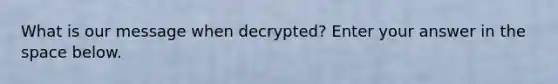 What is our message when decrypted? Enter your answer in the space below.