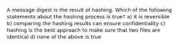 A message digest is the result of hashing. Which of the following statements about the hashing process is true? a) it is reversible b) comparing the hashing results can ensure confidentiality c) hashing is the best approach to make sure that two files are identical d) none of the above is true