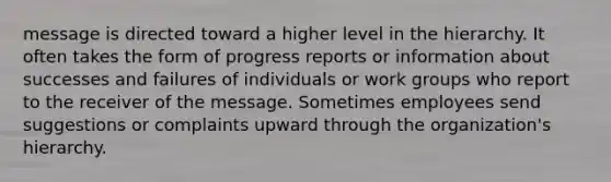 message is directed toward a higher level in the hierarchy. It often takes the form of progress reports or information about successes and failures of individuals or work groups who report to the receiver of the message. Sometimes employees send suggestions or complaints upward through the organization's hierarchy.