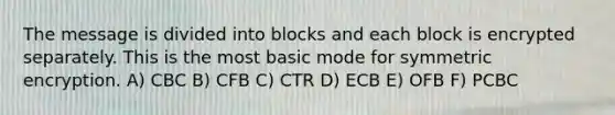 The message is divided into blocks and each block is encrypted separately. This is the most basic mode for symmetric encryption. A) CBC B) CFB C) CTR D) ECB E) OFB F) PCBC