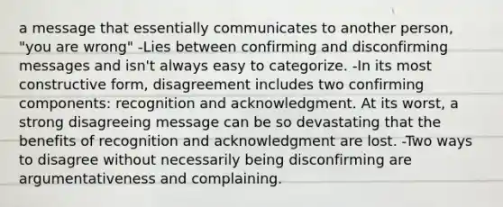 a message that essentially communicates to another person, "you are wrong" -Lies between confirming and disconfirming messages and isn't always easy to categorize. -In its most constructive form, disagreement includes two confirming components: recognition and acknowledgment. At its worst, a strong disagreeing message can be so devastating that the benefits of recognition and acknowledgment are lost. -Two ways to disagree without necessarily being disconfirming are argumentativeness and complaining.