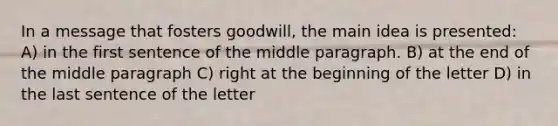 In a message that fosters goodwill, the main idea is presented: A) in the first sentence of the middle paragraph. B) at the end of the middle paragraph C) right at the beginning of the letter D) in the last sentence of the letter