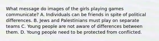 What message do images of the girls playing games communicate? A. Individuals can be friends in spite of political differences. B. Jews and Palestinians must play on separate teams C. Young people are not aware of differences between them. D. Young people need to be protected from conflicted.