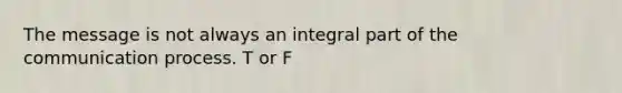 The message is not always an integral part of the communication process. T or F