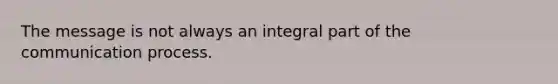 The message is not always an integral part of the communication process.