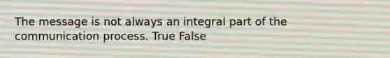 The message is not always an integral part of the communication process. True False