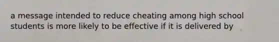 a message intended to reduce cheating among high school students is more likely to be effective if it is delivered by