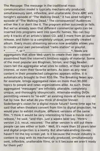 The Message: The message in the traditional mass communication model is typically mechanically produced, simultaneously sent, inflexible, and unalterable. Once AMC airs tonight's episode of "The Walking Dead," it has aired tonight's episode of "The Walking Dead." The consequence? Audiences either like it or don't like it. The program either succeeds or fails. But we've already seen that different commercial spots can be inserted into programs sent into specific homes. You can buy only 4 tracks of an artists's latest CD, add 3 more from an earlier release, and listen to a completely unique, personally created album. Every music-streaming service now available allows you to create your own personalized "radio station" or playlist. *________*, or *_________________________________*, feeds are aggregators that allow Web users to create their own content assembled from the internet's limitless supply of material. Some of the most popular are Bloglines, Sitrion, and Digg Reader. Users tell the aggregator what sites to collect, or their topics of interest, or even their favorite writers. As soon as any new content in their preselected categories appears online, it is automatically brought to their RSS file. The Breaking News app, for example, brings aggregated news on more than 90,000 topics to people and news organizations alike. As such, these aggregated "messages" are infinitely alterable, completely unique, and thoroughly idiosyncratic. Alternate-ending DVDs permitting viewers to "re-edit" an existing movie at home are old hat by now. But what do you think of director Steven Soderbergh's vision for a digital movie future? Some time ago he said that when theaters convert from film to digital projection, he would plan to exhibit multiple, different versions of the same film. "I think it would be very interesting to have a movie out in release," he said, "and then, just a weeks later say, 'Here's version 2.0, recut, rescored.' The other version is still out there - people can see either or both." Well, it's more than 10 years later and digital projection is a reality. But alternate-ending movies haven't hit the big screen yet. Is it because the movie industry is content to stay with its mechanically produced, simultaneously sent, inflexible, unalterable films, or is it because we aren't ready for them yet?