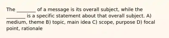 The ________ of a message is its overall subject, while the ________ is a specific statement about that overall subject. A) medium, theme B) topic, main idea C) scope, purpose D) focal point, rationale