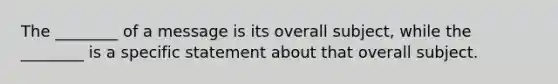 The ________ of a message is its overall subject, while the ________ is a specific statement about that overall subject.