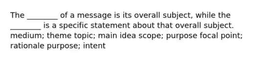 The ________ of a message is its overall subject, while the ________ is a specific statement about that overall subject. medium; theme topic; main idea scope; purpose focal point; rationale purpose; intent