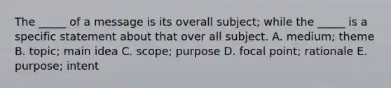 The _____ of a message is its overall subject; while the _____ is a specific statement about that over all subject. A. medium; theme B. topic; main idea C. scope; purpose D. focal point; rationale E. purpose; intent