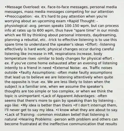 •Message Overload: ex. Face-to-face messages, personal media messages, mass media messages competing for our attention •Preoccupation: -ex. It's hard to pay attention when you're worrying about an upcoming exam •Rapid Thought: -physiological -avg. person speaks 100-150 wpm, but can process info at rates up to 600 wpm, thus have "spare time" in our minds which we fill by thinking about personal interests, daydreaming, planning a rebuttal, etc. -trick to effective listening is to use this spare time to understand the speaker's ideas •Effort: -listening effectively is hard work; physical changes occur during careful listening like increase in HR, respirations increase, body temperature rises -similar to body changes for physical effort -ex. If you've come home exhausted after an evening of listening intently to a friend in need •External Noise: -ex. Traffic noises outside •Faulty Assumptions: -often make faulty assumptions that lead us to believe we are listening attentively when quite the opposite is true -ex. We are less likely to listen when the subject is a familiar one, when we assume the speaker's thoughts are too simple or too complex, or when we think the topic is unimportant •Lack of Apparent Advantages: -often seems that there's more to gain by speaking than by listening -ego like: •My idea is better than theirs •If I don't interrupt them, I'll never get to say my idea. •I know what they are about to say. •Lack of Training: -common mistaken belief that listening is natural •Hearing Problems: -person with problem and others can become frustrated at the ineffective communication that results