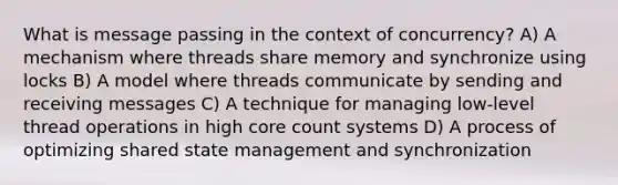 What is message passing in the context of concurrency? A) A mechanism where threads share memory and synchronize using locks B) A model where threads communicate by sending and receiving messages C) A technique for managing low-level thread operations in high core count systems D) A process of optimizing shared state management and synchronization