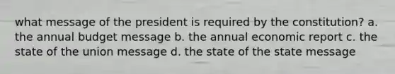 what message of the president is required by the constitution? a. the annual budget message b. the annual economic report c. the state of the union message d. the state of the state message