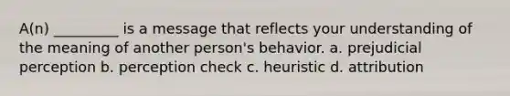 A(n) _________ is a message that reflects your understanding of the meaning of another person's behavior. a. prejudicial perception b. perception check c. heuristic d. attribution