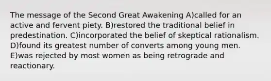 The message of the Second Great Awakening A)called for an active and fervent piety. B)restored the traditional belief in predestination. C)incorporated the belief of skeptical rationalism. D)found its greatest number of converts among young men. E)was rejected by most women as being retrograde and reactionary.