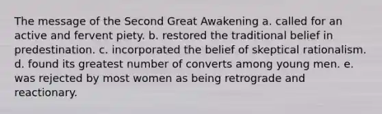 The message of the Second Great Awakening a. called for an active and fervent piety. b. restored the traditional belief in predestination. c. incorporated the belief of skeptical rationalism. d. found its greatest number of converts among young men. e. was rejected by most women as being retrograde and reactionary.