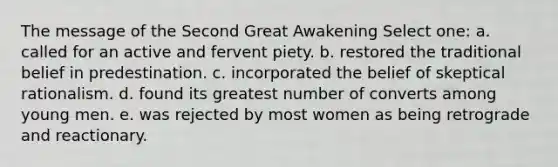 The message of the Second Great Awakening Select one: a. called for an active and fervent piety. b. restored the traditional belief in predestination. c. incorporated the belief of skeptical rationalism. d. found its greatest number of converts among young men. e. was rejected by most women as being retrograde and reactionary.