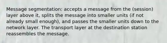 Message segmentation: accepts a message from the (session) layer above it, splits the message into smaller units (if not already small enough), and passes the smaller units down to the network layer. The transport layer at the destination station reassembles the message.