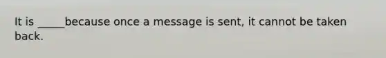 It is _____because once a message is sent, it cannot be taken back.