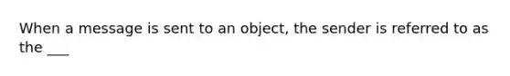 When a message is sent to an object, the sender is referred to as the ___