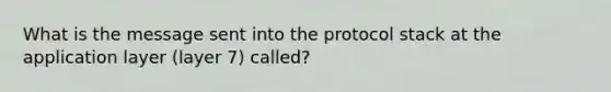 What is the message sent into the protocol stack at the application layer (layer 7) called?