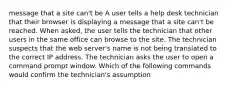 message that a site can't be A user tells a help desk technician that their browser is displaying a message that a site can't be reached. When asked, the user tells the technician that other users in the same office can browse to the site. The technician suspects that the web server's name is not being translated to the correct IP address. The technician asks the user to open a command prompt window. Which of the following commands would confirm the technician's assumption