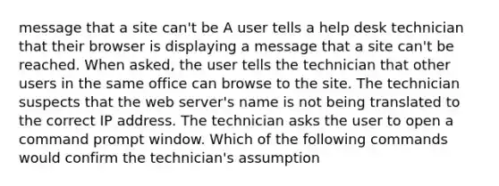 message that a site can't be A user tells a help desk technician that their browser is displaying a message that a site can't be reached. When asked, the user tells the technician that other users in the same office can browse to the site. The technician suspects that the web server's name is not being translated to the correct IP address. The technician asks the user to open a command prompt window. Which of the following commands would confirm the technician's assumption