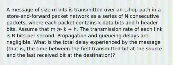 A message of size m bits is transmitted over an L-hop path in a store-and-forward packet network as a series of N consecutive packets, where each packet contains k data bits and h header bits. Assume that m ≫ k + h. The transmission rate of each link is R bits per second. Propagation and queueing delays are negligible. What is the total delay experienced by the message (that is, the time between the first transmitted bit at the source and the last received bit at the destination)?