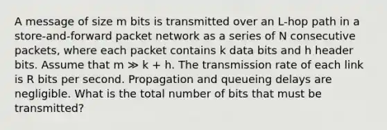 A message of size m bits is transmitted over an L-hop path in a store-and-forward packet network as a series of N consecutive packets, where each packet contains k data bits and h header bits. Assume that m ≫ k + h. The transmission rate of each link is R bits per second. Propagation and queueing delays are negligible. What is the total number of bits that must be transmitted?