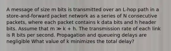 A message of size m bits is transmitted over an L-hop path in a store-and-forward packet network as a series of N consecutive packets, where each packet contains k data bits and h header bits. Assume that m ≫ k + h. The transmission rate of each link is R bits per second. Propagation and queueing delays are negligible What value of k minimizes the total delay?