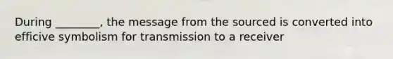 During ________, the message from the sourced is converted into efficive symbolism for transmission to a receiver