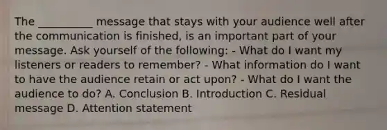 The __________ message that stays with your audience well after the communication is finished, is an important part of your message. Ask yourself of the following: - What do I want my listeners or readers to remember? - What information do I want to have the audience retain or act upon? - What do I want the audience to do? A. Conclusion B. Introduction C. Residual message D. Attention statement