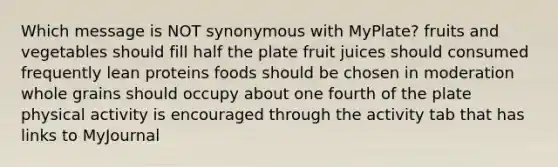 Which message is NOT synonymous with MyPlate? fruits and vegetables should fill half the plate fruit juices should consumed frequently lean proteins foods should be chosen in moderation whole grains should occupy about one fourth of the plate physical activity is encouraged through the activity tab that has links to MyJournal