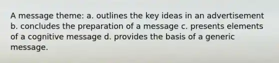 A message theme: a. outlines the key ideas in an advertisement b. concludes the preparation of a message c. presents elements of a cognitive message d. provides the basis of a generic message.