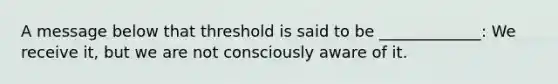 A message below that threshold is said to be _____________: We receive it, but we are not consciously aware of it.