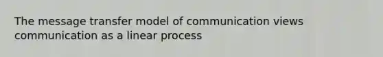 The message transfer model of communication views communication as a linear process