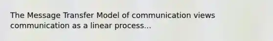 The Message Transfer Model of communication views communication as a linear process...