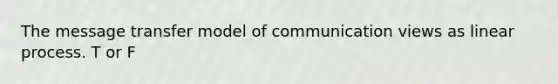 The message transfer model of communication views as linear process. T or F